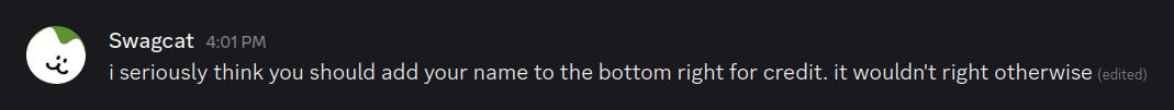 A screenshot of a chat message on a dark background, likely from a platform like Discord. The sender's avatar is a white circle with a green, cat-ear-like shape at the top and a simple black cat face (Similar to the ':3' emoticon). The sender's name is 'Swagcat' and the timestamp is '4:01 PM'. The message reads: 'i seriously think you should add your name to the bottom right for credit. it wouldn't right otherwise'.